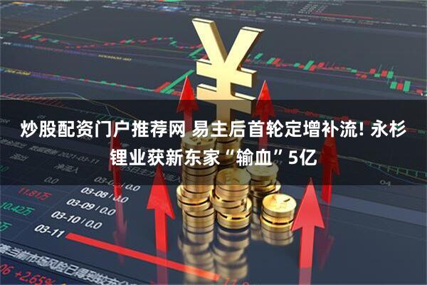 炒股配资门户推荐网 易主后首轮定增补流! 永杉锂业获新东家“输血”5亿