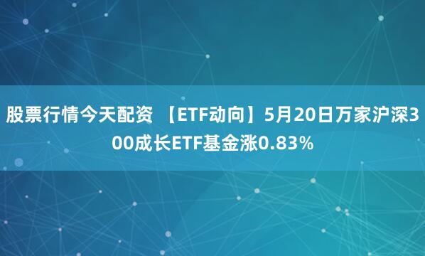 股票行情今天配资 【ETF动向】5月20日万家沪深300成长ETF基金涨0.83%