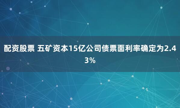 配资股票 五矿资本15亿公司债票面利率确定为2.43%