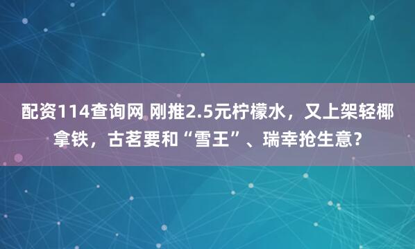 配资114查询网 刚推2.5元柠檬水，又上架轻椰拿铁，古茗要和“雪王”、瑞幸抢生意？
