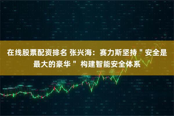 在线股票配资排名 张兴海：赛力斯坚持＂安全是最大的豪华＂ 构建智能安全体系