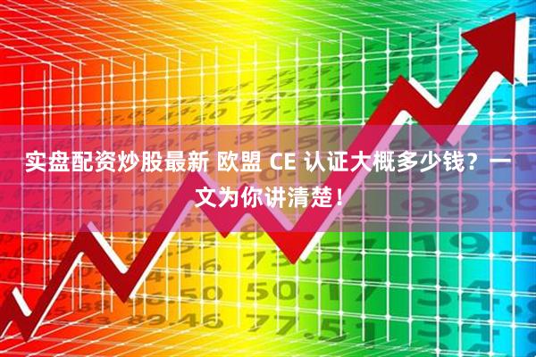 实盘配资炒股最新 欧盟 CE 认证大概多少钱？一文为你讲清楚！