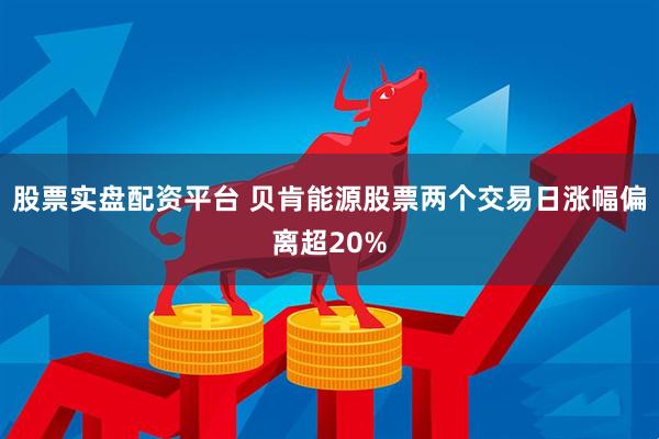 股票实盘配资平台 贝肯能源股票两个交易日涨幅偏离超20%