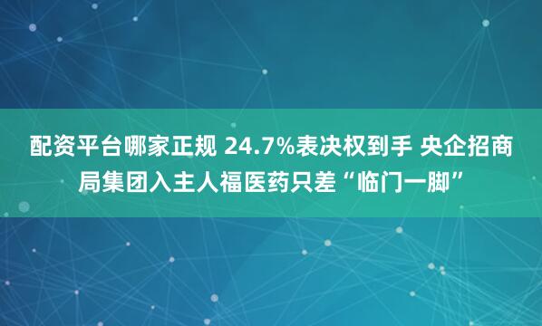配资平台哪家正规 24.7%表决权到手 央企招商局集团入主人福医药只差“临门一脚”