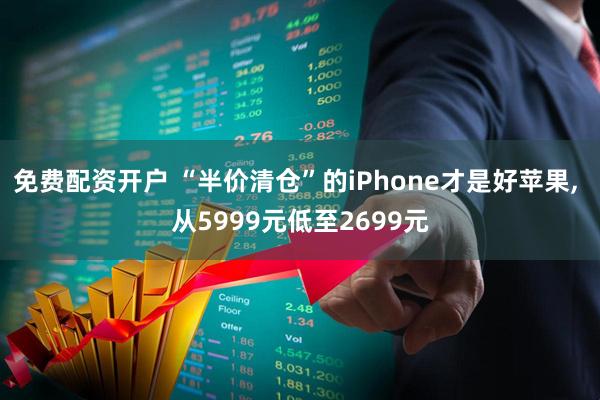 免费配资开户 “半价清仓”的iPhone才是好苹果, 从5999元低至2699元