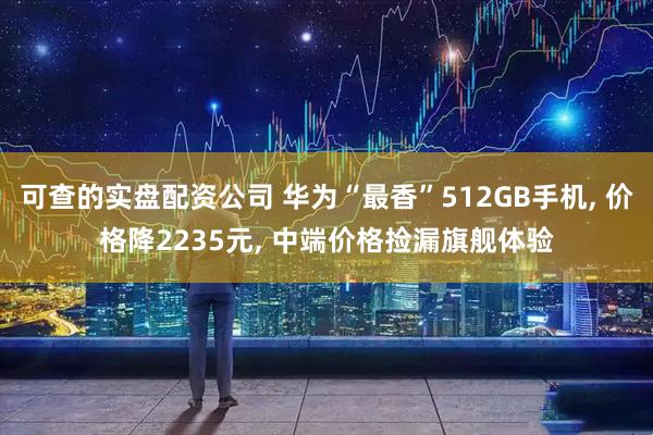 可查的实盘配资公司 华为“最香”512GB手机, 价格降2235元, 中端价格捡漏旗舰体验