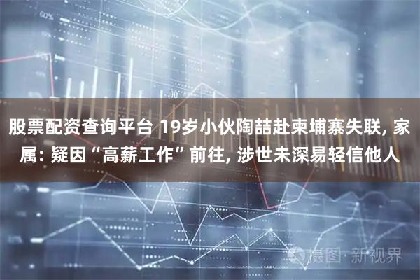 股票配资查询平台 19岁小伙陶喆赴柬埔寨失联, 家属: 疑因“高薪工作”前往, 涉世未深易轻信他人