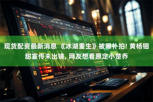 现货配资最新消息 《冰湖重生》被曝补拍! 黄杨钿甜宣传未出镜, 网友想看原定小楚乔