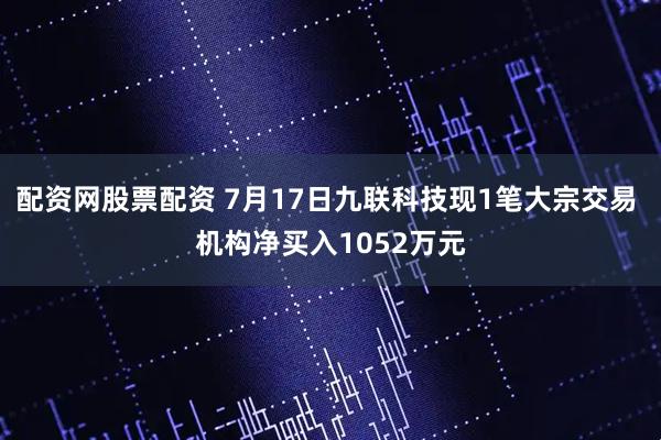 配资网股票配资 7月17日九联科技现1笔大宗交易 机构净买入1052万元