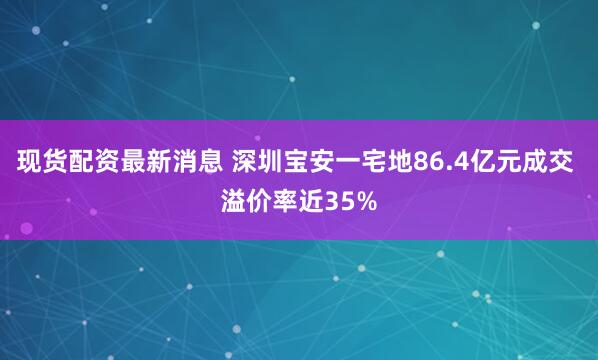 现货配资最新消息 深圳宝安一宅地86.4亿元成交 溢价率近35%