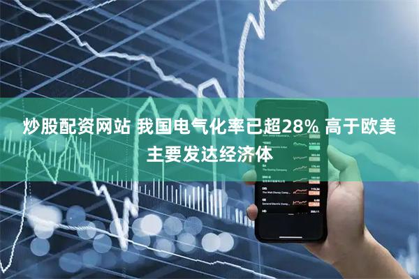 炒股配资网站 我国电气化率已超28% 高于欧美主要发达经济体